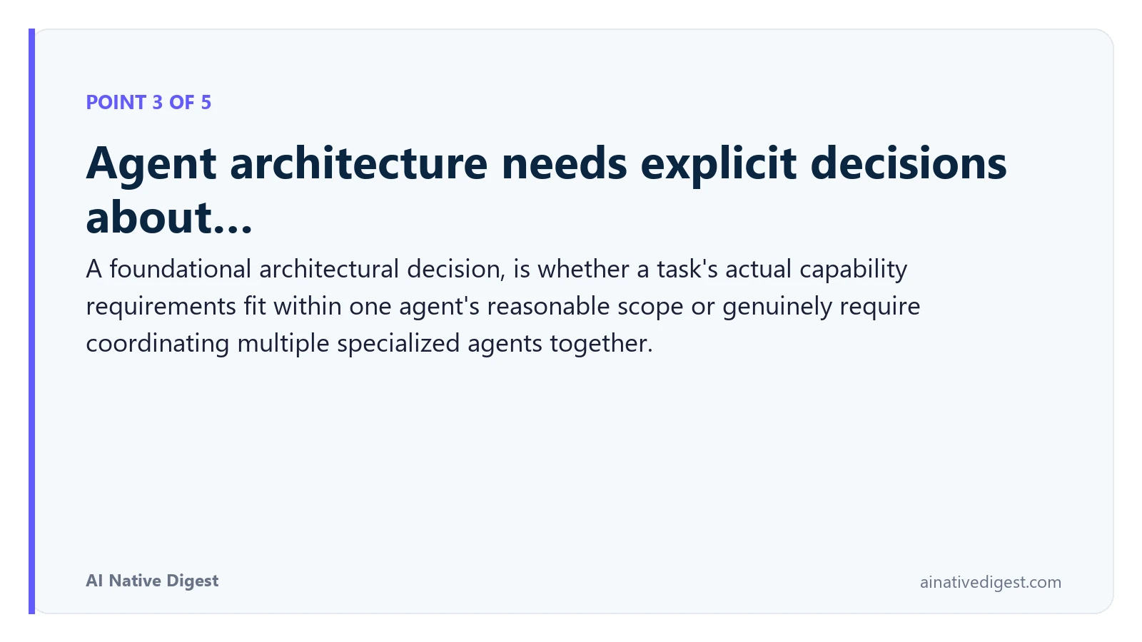 Point 3 of 5: Agent architecture needs explicit decisions about…. A foundational architectural decision, is whether a task's actual capability requirements fit within one agent's reasonable scope or genuinely require coordinating multiple specialized agents together. ainativedigest.com