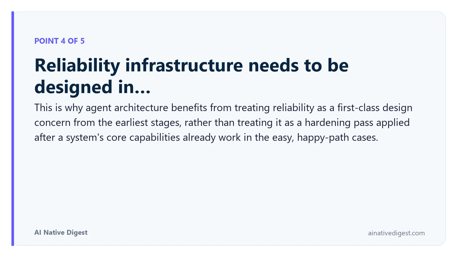 Point 4 of 5: Reliability infrastructure needs to be designed in…. This is why agent architecture benefits from treating reliability as a first-class design concern from the earliest stages, rather than treating it as a hardening pass applied after a system's core capabilities already work in the easy, happy-path cases. ainativedigest.com