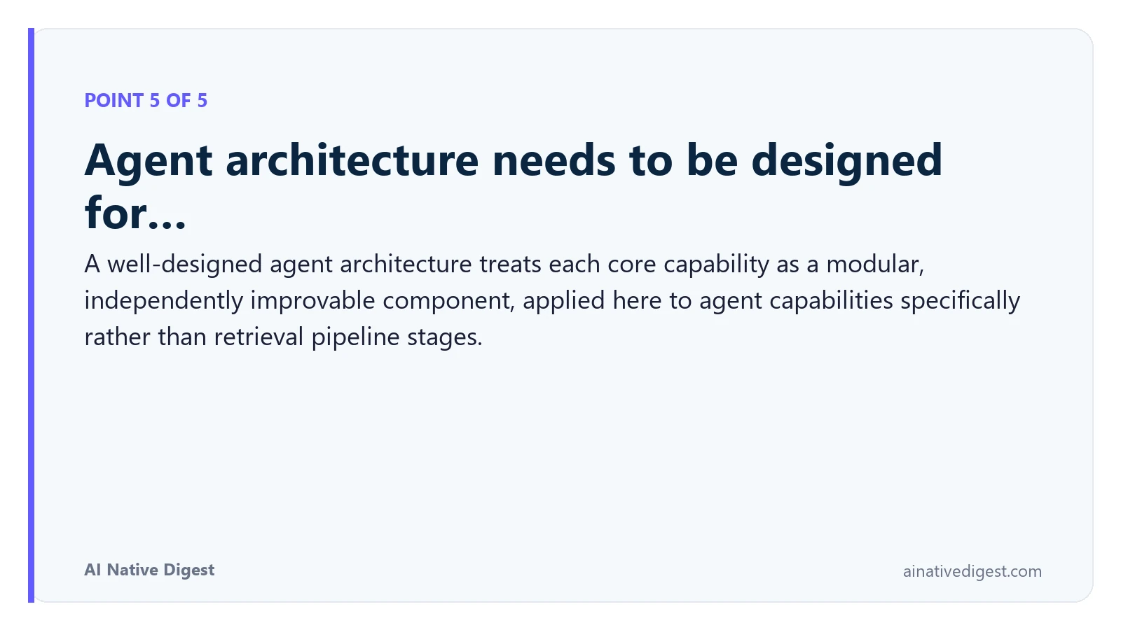 Point 5 of 5: Agent architecture needs to be designed for…. A well-designed agent architecture treats each core capability as a modular, independently improvable component, applied here to agent capabilities specifically rather than retrieval pipeline stages. ainativedigest.com