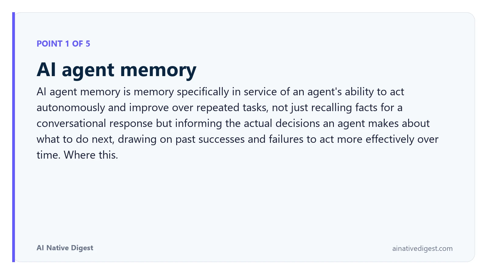 Point 1 of 5: AI agent memory. AI agent memory is memory specifically in service of an agent's ability to act autonomously and improve over repeated tasks, not just recalling facts for a conversational response but informing the actual decisions an agent makes about what to do next, drawing on past successes and failures to act more effectively over time. Where this. ainativedigest.com