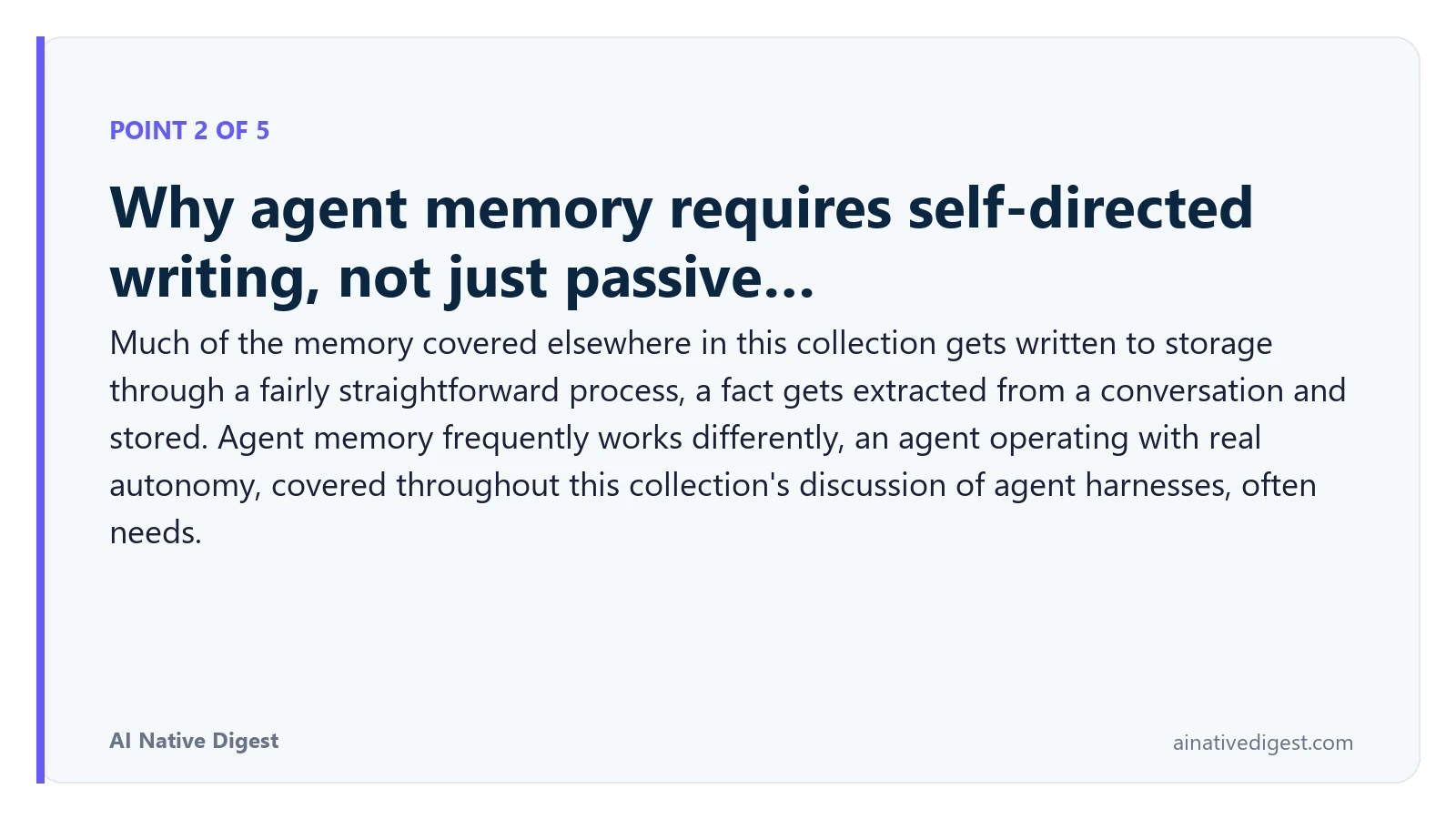 Point 2 of 5: Why agent memory requires self-directed writing, not just passive…. Much of the memory covered elsewhere in this collection gets written to storage through a fairly straightforward process, a fact gets extracted from a conversation and stored. Agent memory frequently works differently, an agent operating with real autonomy, covered throughout this collection's discussion of agent harnesses, often needs. ainativedigest.com