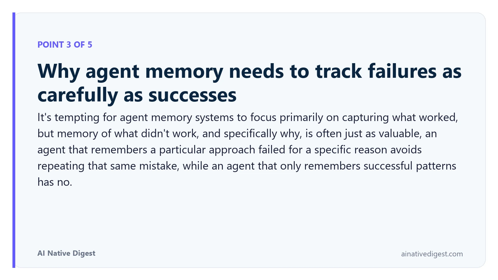 Point 3 of 5: Why agent memory needs to track failures as carefully as successes. It's tempting for agent memory systems to focus primarily on capturing what worked, but memory of what didn't work, and specifically why, is often just as valuable, an agent that remembers a particular approach failed for a specific reason avoids repeating that same mistake, while an agent that only remembers successful patterns has no. ainativedigest.com