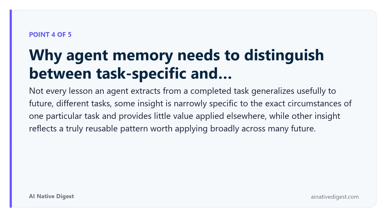 Point 4 of 5: Why agent memory needs to distinguish between task-specific and…. Not every lesson an agent extracts from a completed task generalizes usefully to future, different tasks, some insight is narrowly specific to the exact circumstances of one particular task and provides little value applied elsewhere, while other insight reflects a truly reusable pattern worth applying broadly across many future. ainativedigest.com