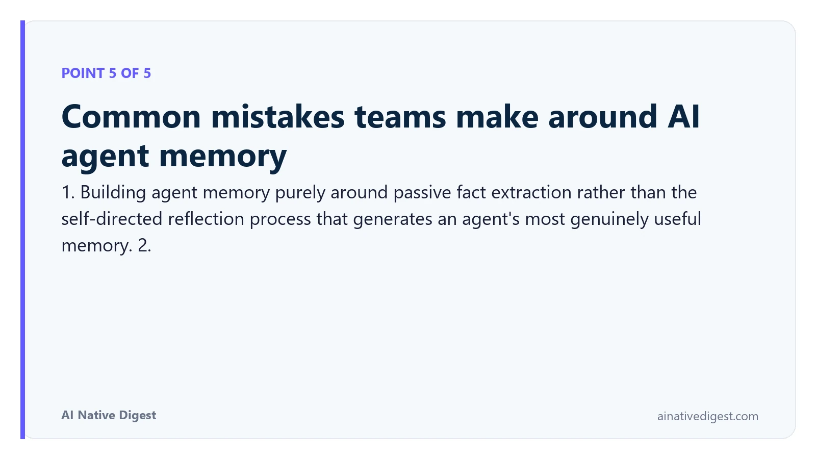 Point 5 of 5: Common mistakes teams make around AI agent memory. 1. Building agent memory purely around passive fact extraction rather than the self-directed reflection process that generates an agent's most genuinely useful memory. 2. ainativedigest.com