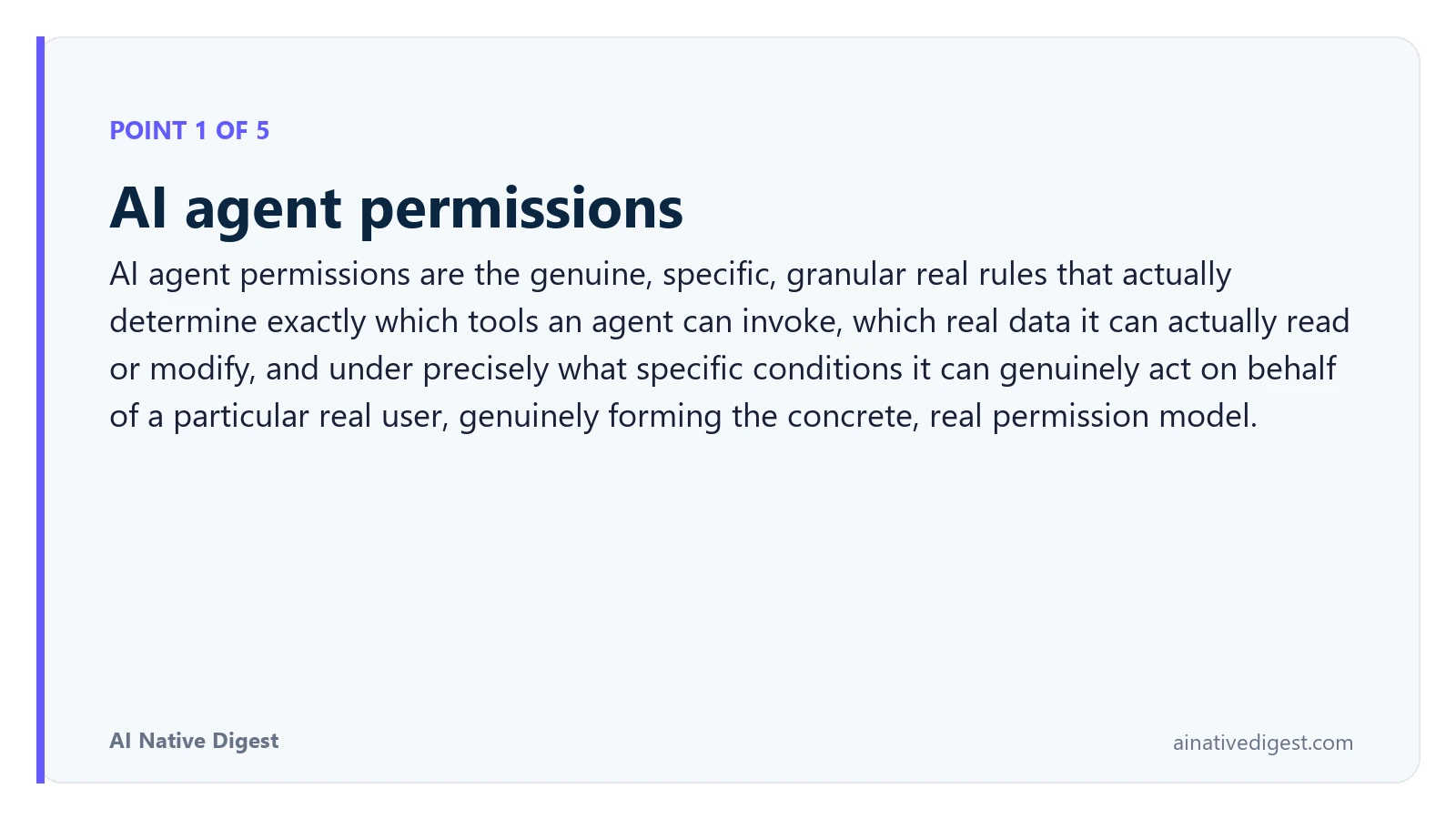 Point 1 of 5: AI agent permissions. AI agent permissions are the genuine, specific, granular real rules that actually determine exactly which tools an agent can invoke, which real data it can actually read or modify, and under precisely what specific conditions it can genuinely act on behalf of a particular real user, genuinely forming the concrete, real permission model. ainativedigest.com