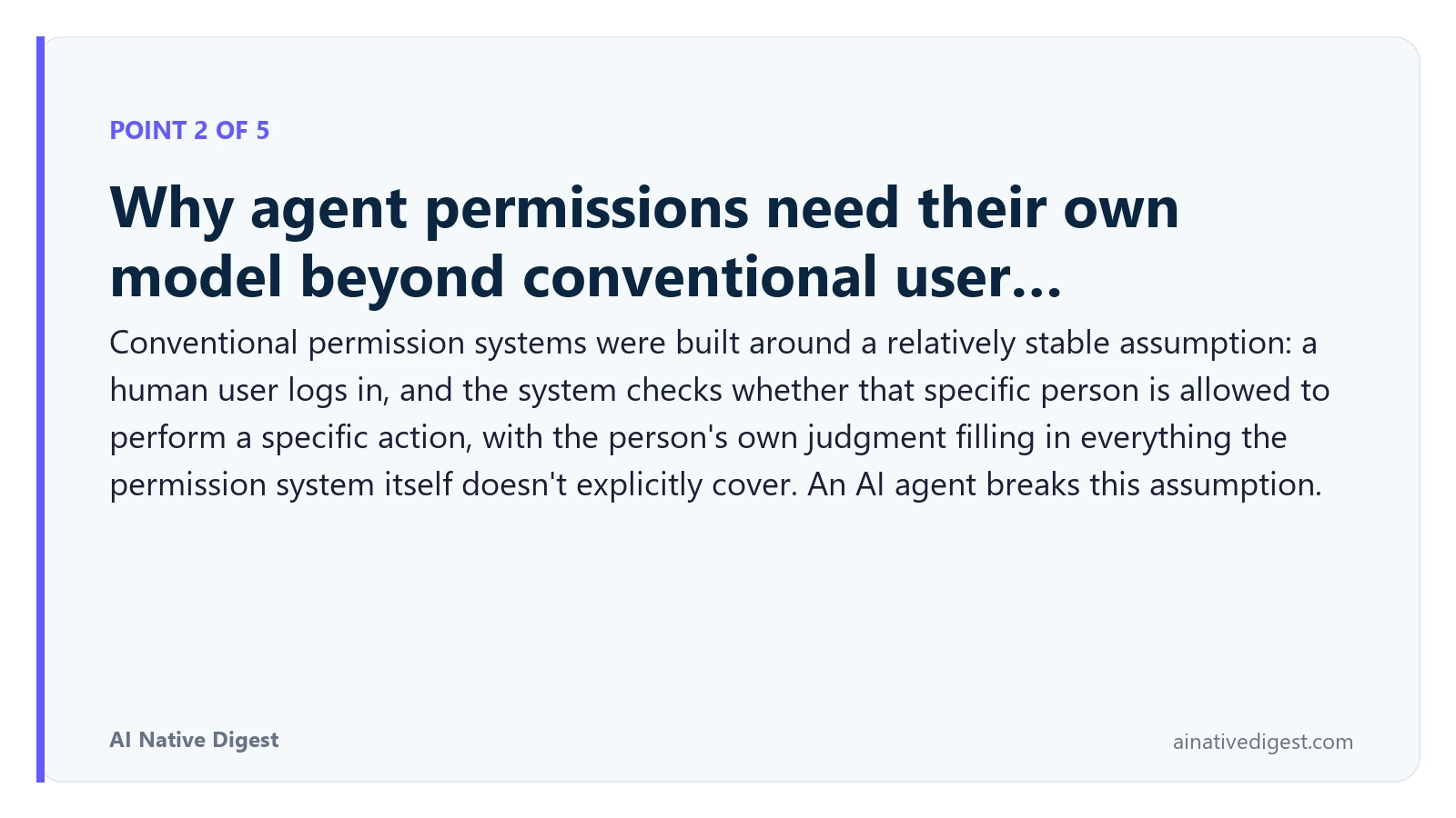 Point 2 of 5: Why agent permissions need their own model beyond conventional user…. Conventional permission systems were built around a relatively stable assumption: a human user logs in, and the system checks whether that specific person is allowed to perform a specific action, with the person's own judgment filling in everything the permission system itself doesn't explicitly cover. An AI agent breaks this assumption. ainativedigest.com