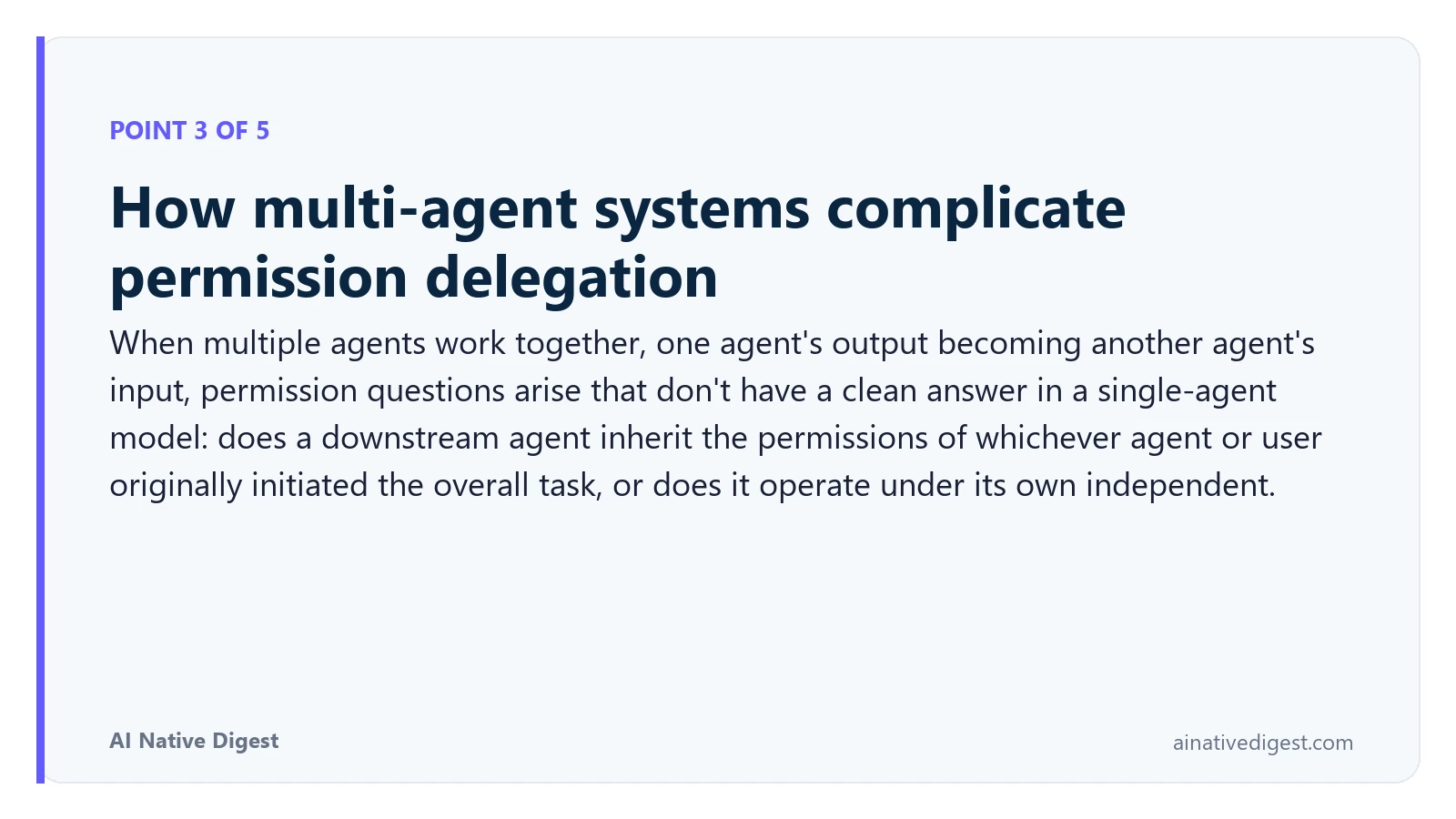 Point 3 of 5: How multi-agent systems complicate permission delegation. When multiple agents work together, one agent's output becoming another agent's input, permission questions arise that don't have a clean answer in a single-agent model: does a downstream agent inherit the permissions of whichever agent or user originally initiated the overall task, or does it operate under its own independent. ainativedigest.com