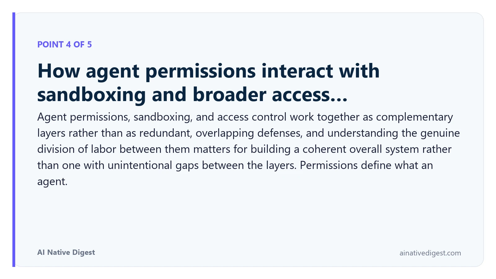Point 4 of 5: How agent permissions interact with sandboxing and broader access…. Agent permissions, sandboxing, and access control work together as complementary layers rather than as redundant, overlapping defenses, and understanding the genuine division of labor between them matters for building a coherent overall system rather than one with unintentional gaps between the layers. Permissions define what an agent. ainativedigest.com