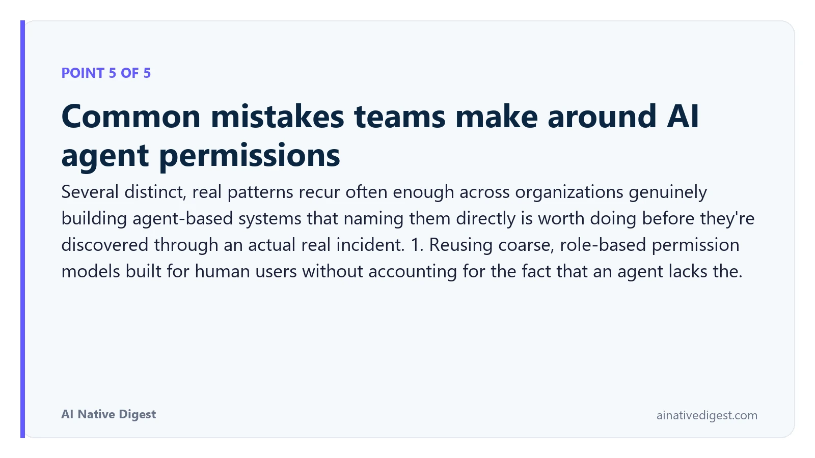 Point 5 of 5: Common mistakes teams make around AI agent permissions. Several distinct, real patterns recur often enough across organizations genuinely building agent-based systems that naming them directly is worth doing before they're discovered through an actual real incident. 1. Reusing coarse, role-based permission models built for human users without accounting for the fact that an agent lacks the. ainativedigest.com