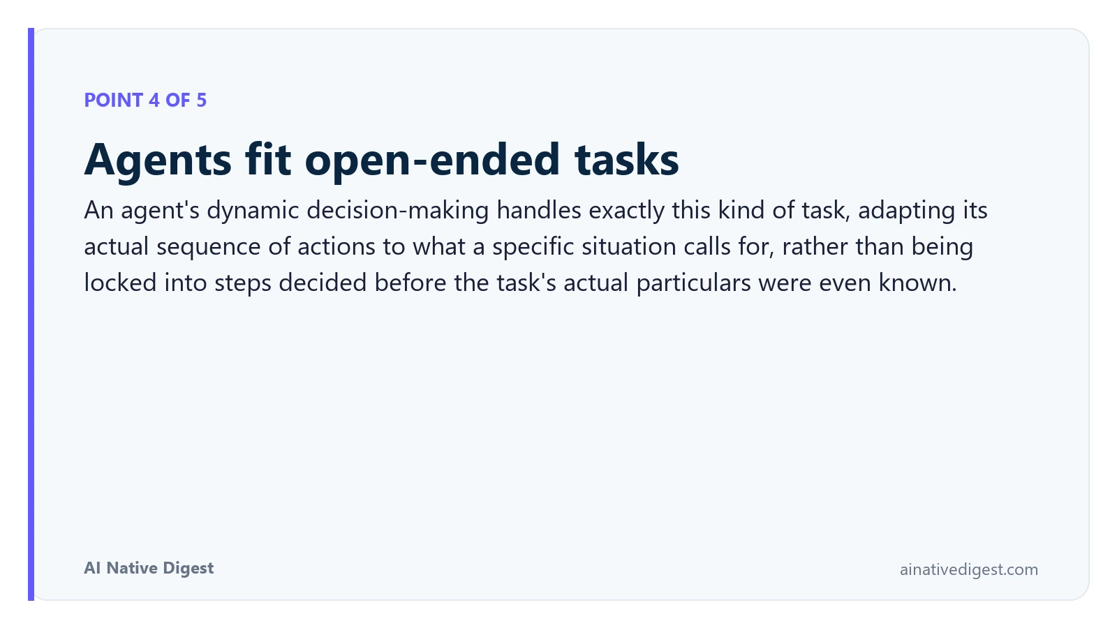 Point 4 of 5: Agents fit open-ended tasks. An agent's dynamic decision-making handles exactly this kind of task, adapting its actual sequence of actions to what a specific situation calls for, rather than being locked into steps decided before the task's actual particulars were even known. ainativedigest.com