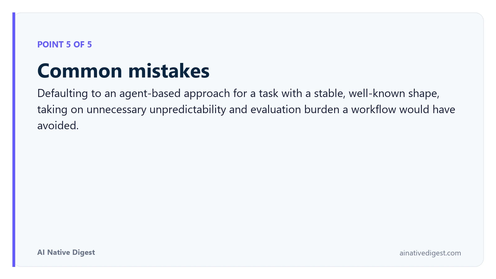 Point 5 of 5: Common mistakes. Defaulting to an agent-based approach for a task with a stable, well-known shape, taking on unnecessary unpredictability and evaluation burden a workflow would have avoided. ainativedigest.com