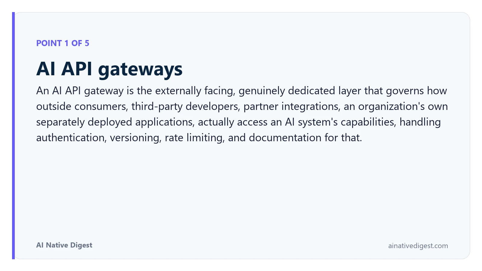 Point 1 of 5: AI API gateways. An AI API gateway is the externally facing, genuinely dedicated layer that governs how outside consumers, third-party developers, partner integrations, an organization's own separately deployed applications, actually access an AI system's capabilities, handling authentication, versioning, rate limiting, and documentation for that. ainativedigest.com