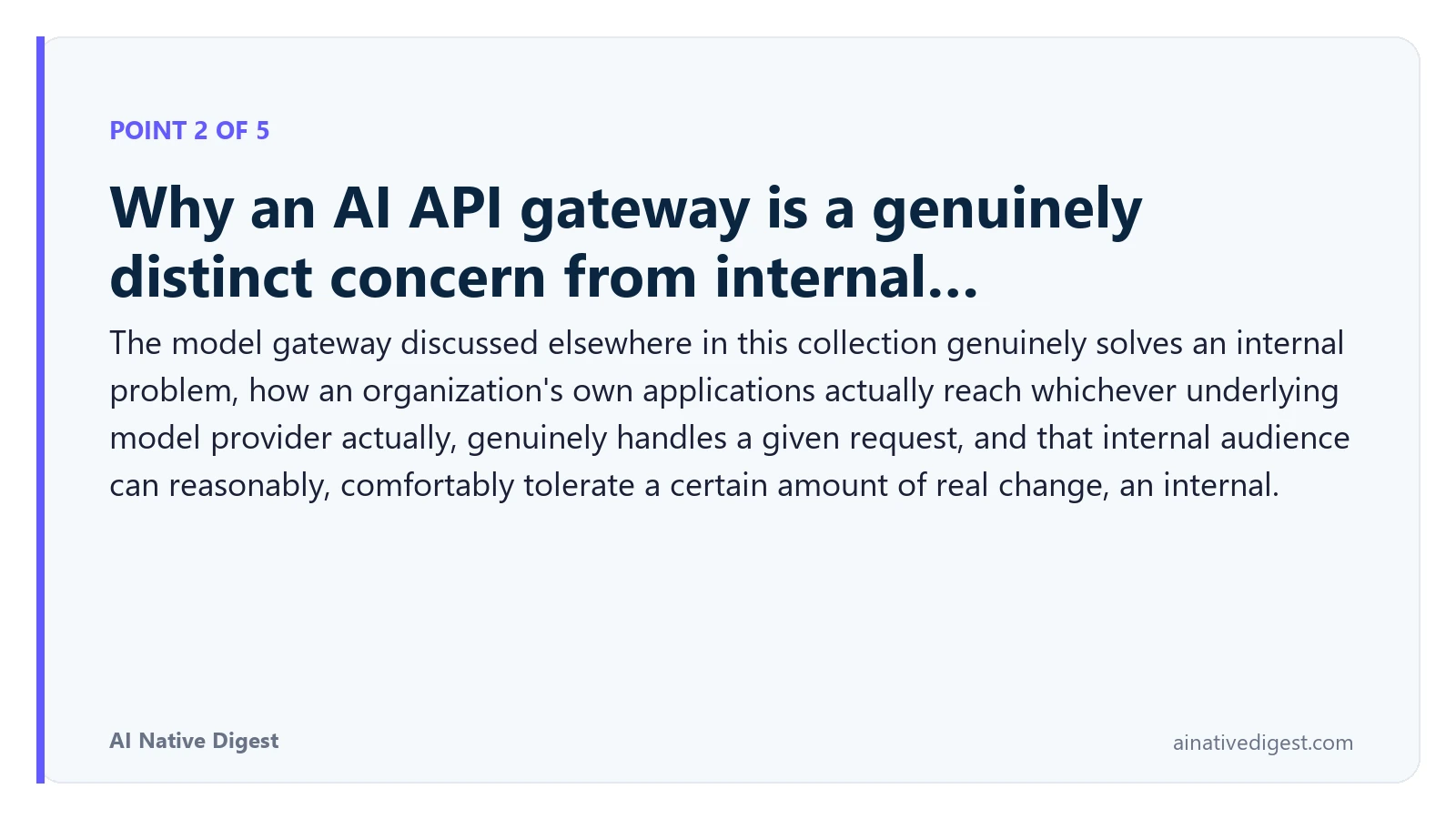 Point 2 of 5: Why an AI API gateway is a genuinely distinct concern from internal…. The model gateway discussed elsewhere in this collection genuinely solves an internal problem, how an organization's own applications actually reach whichever underlying model provider actually, genuinely handles a given request, and that internal audience can reasonably, comfortably tolerate a certain amount of real change, an internal. ainativedigest.com