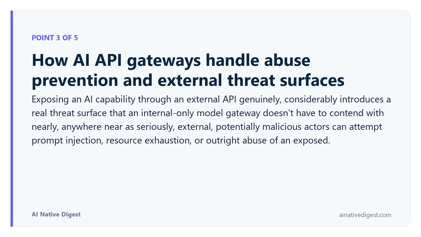 Point 3 of 5: How AI API gateways handle abuse prevention and external threat surfaces. Exposing an AI capability through an external API genuinely, considerably introduces a real threat surface that an internal-only model gateway doesn't have to contend with nearly, anywhere near as seriously, external, potentially malicious actors can attempt prompt injection, resource exhaustion, or outright abuse of an exposed. ainativedigest.com