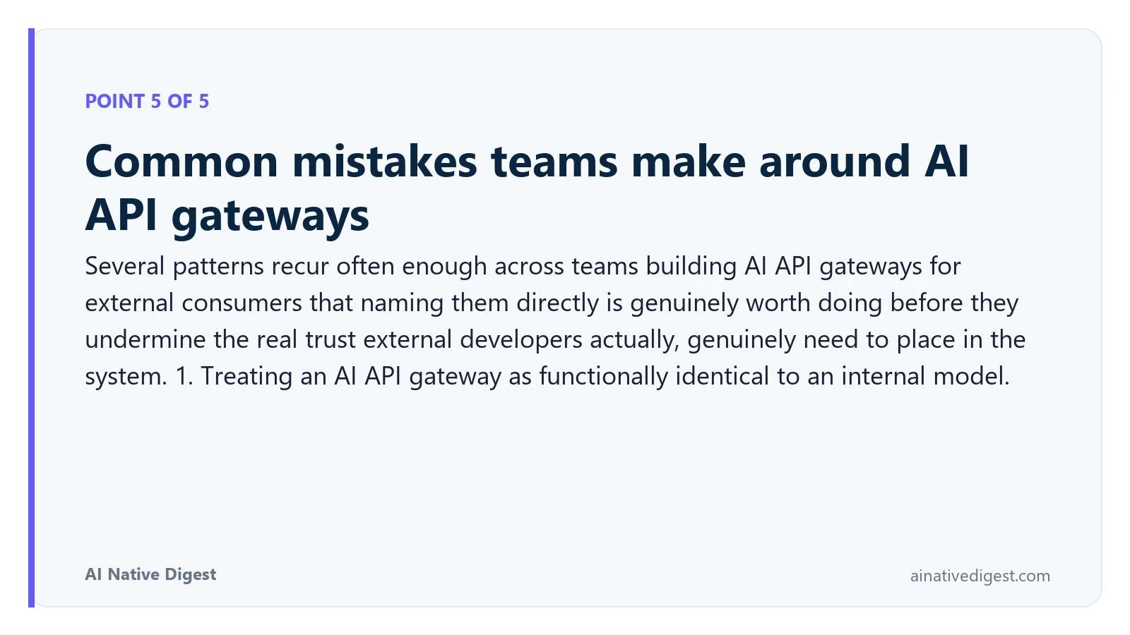 Point 5 of 5: Common mistakes teams make around AI API gateways. Several patterns recur often enough across teams building AI API gateways for external consumers that naming them directly is genuinely worth doing before they undermine the real trust external developers actually, genuinely need to place in the system. 1. Treating an AI API gateway as functionally identical to an internal model. ainativedigest.com