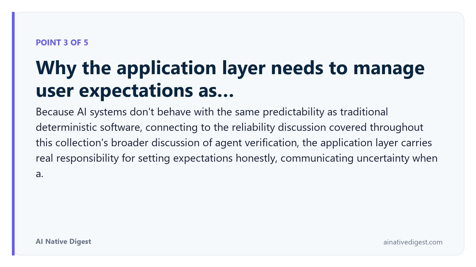 Point 3 of 5: Why the application layer needs to manage user expectations as…. Because AI systems don't behave with the same predictability as traditional deterministic software, connecting to the reliability discussion covered throughout this collection's broader discussion of agent verification, the application layer carries real responsibility for setting expectations honestly, communicating uncertainty when a. ainativedigest.com
