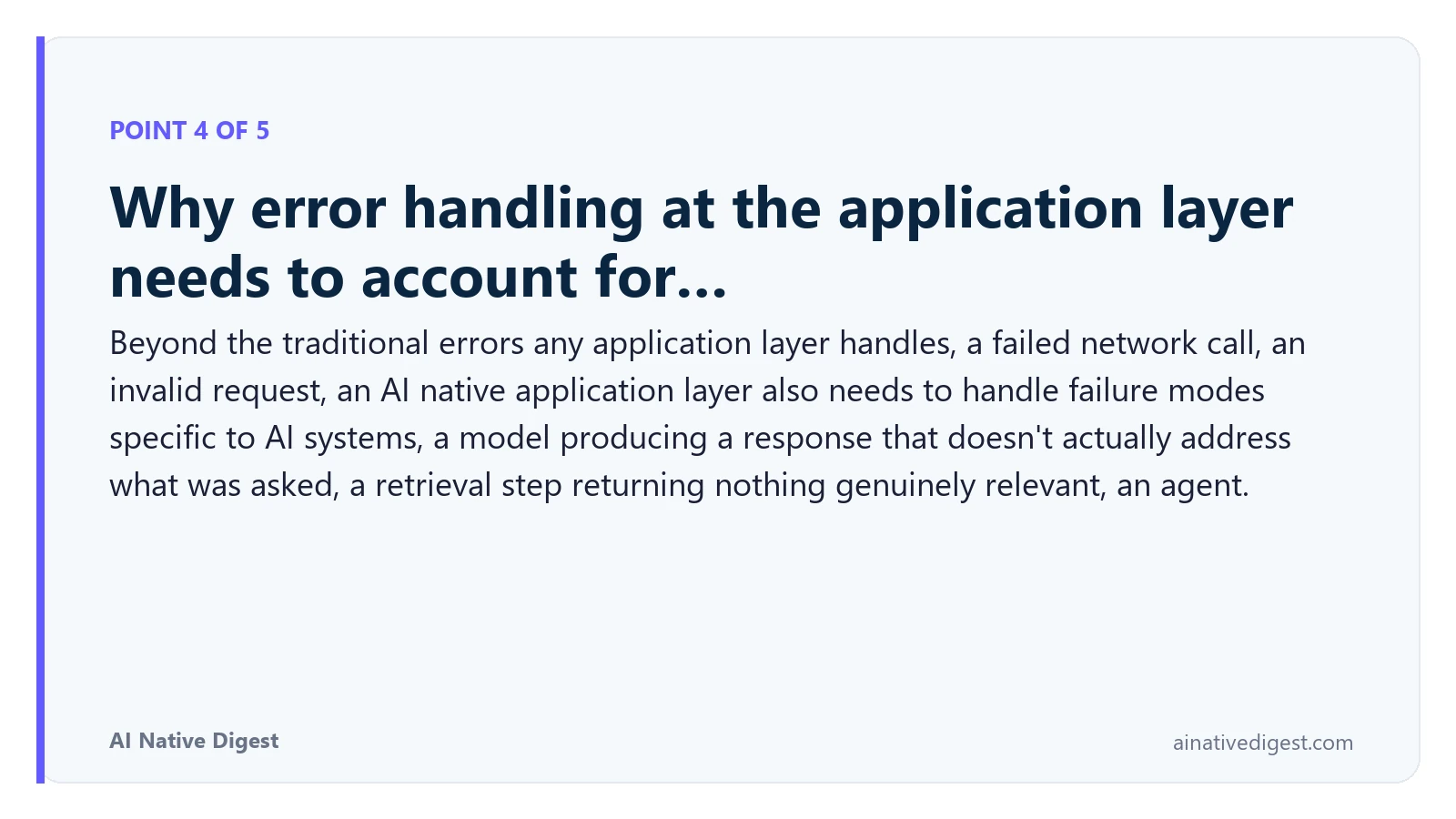 Point 4 of 5: Why error handling at the application layer needs to account for…. Beyond the traditional errors any application layer handles, a failed network call, an invalid request, an AI native application layer also needs to handle failure modes specific to AI systems, a model producing a response that doesn't actually address what was asked, a retrieval step returning nothing genuinely relevant, an agent. ainativedigest.com