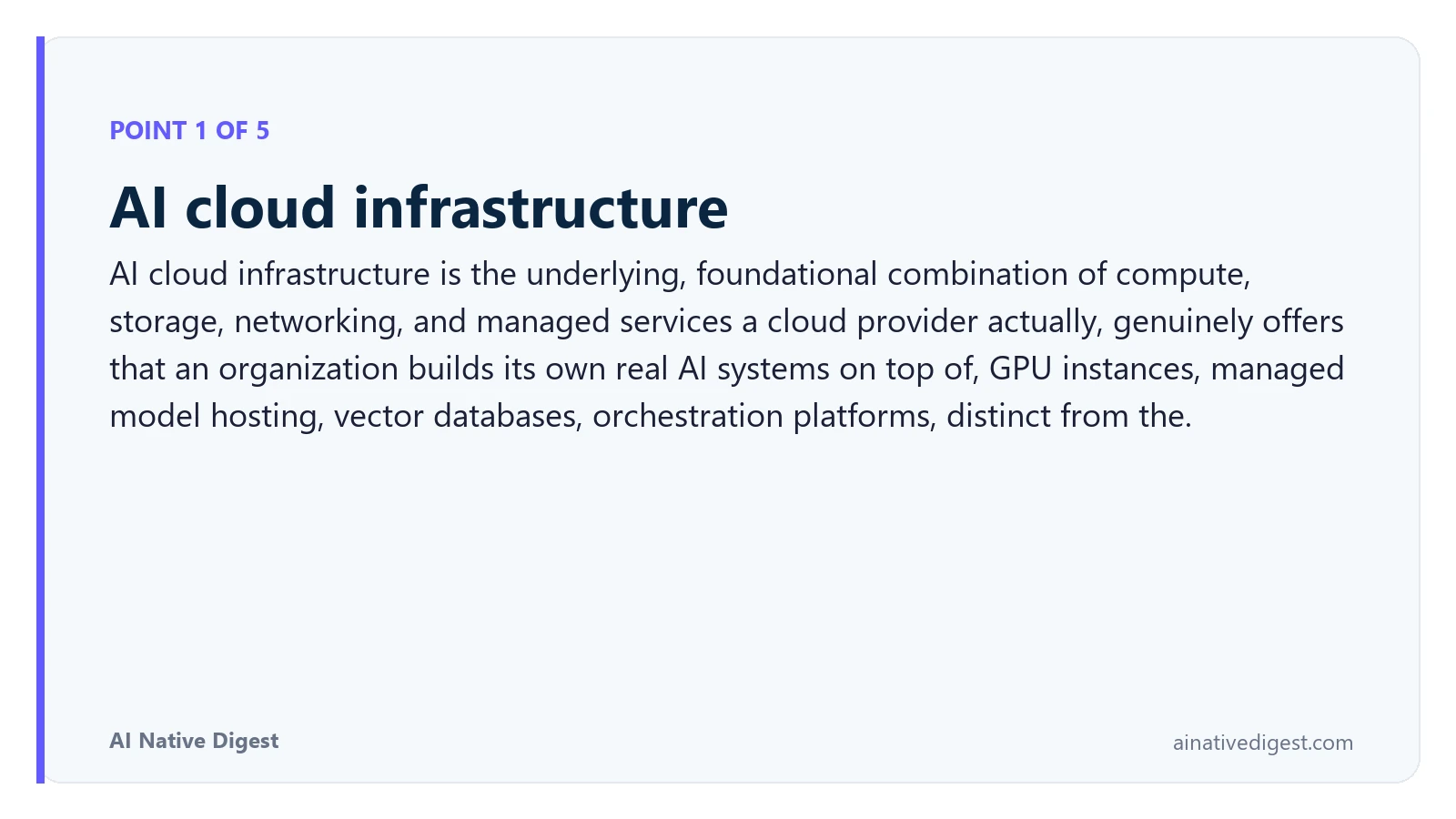 Point 1 of 5: AI cloud infrastructure. AI cloud infrastructure is the underlying, foundational combination of compute, storage, networking, and managed services a cloud provider actually, genuinely offers that an organization builds its own real AI systems on top of, GPU instances, managed model hosting, vector databases, orchestration platforms, distinct from the. ainativedigest.com