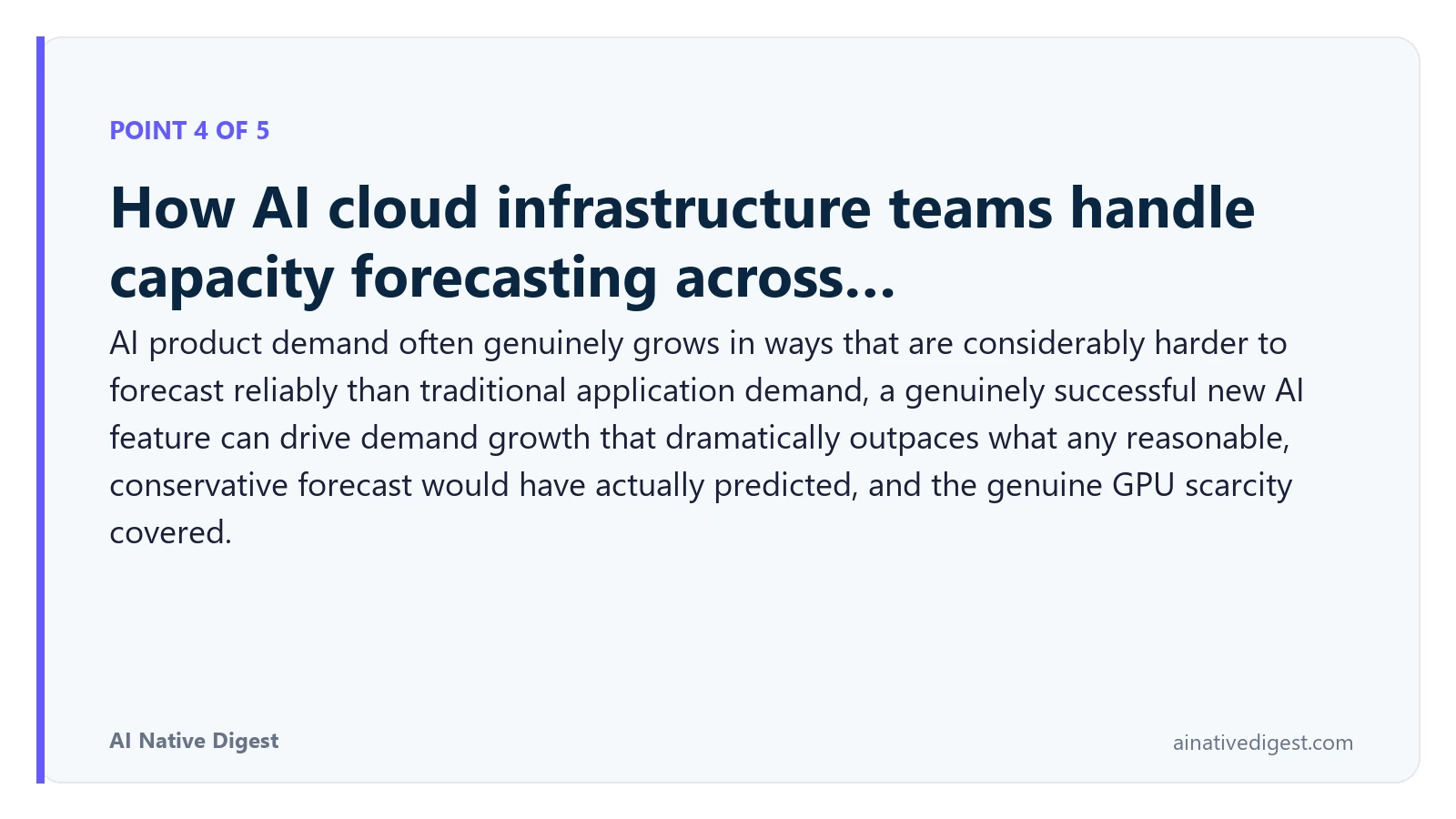 Point 4 of 5: How AI cloud infrastructure teams handle capacity forecasting across…. AI product demand often genuinely grows in ways that are considerably harder to forecast reliably than traditional application demand, a genuinely successful new AI feature can drive demand growth that dramatically outpaces what any reasonable, conservative forecast would have actually predicted, and the genuine GPU scarcity covered. ainativedigest.com