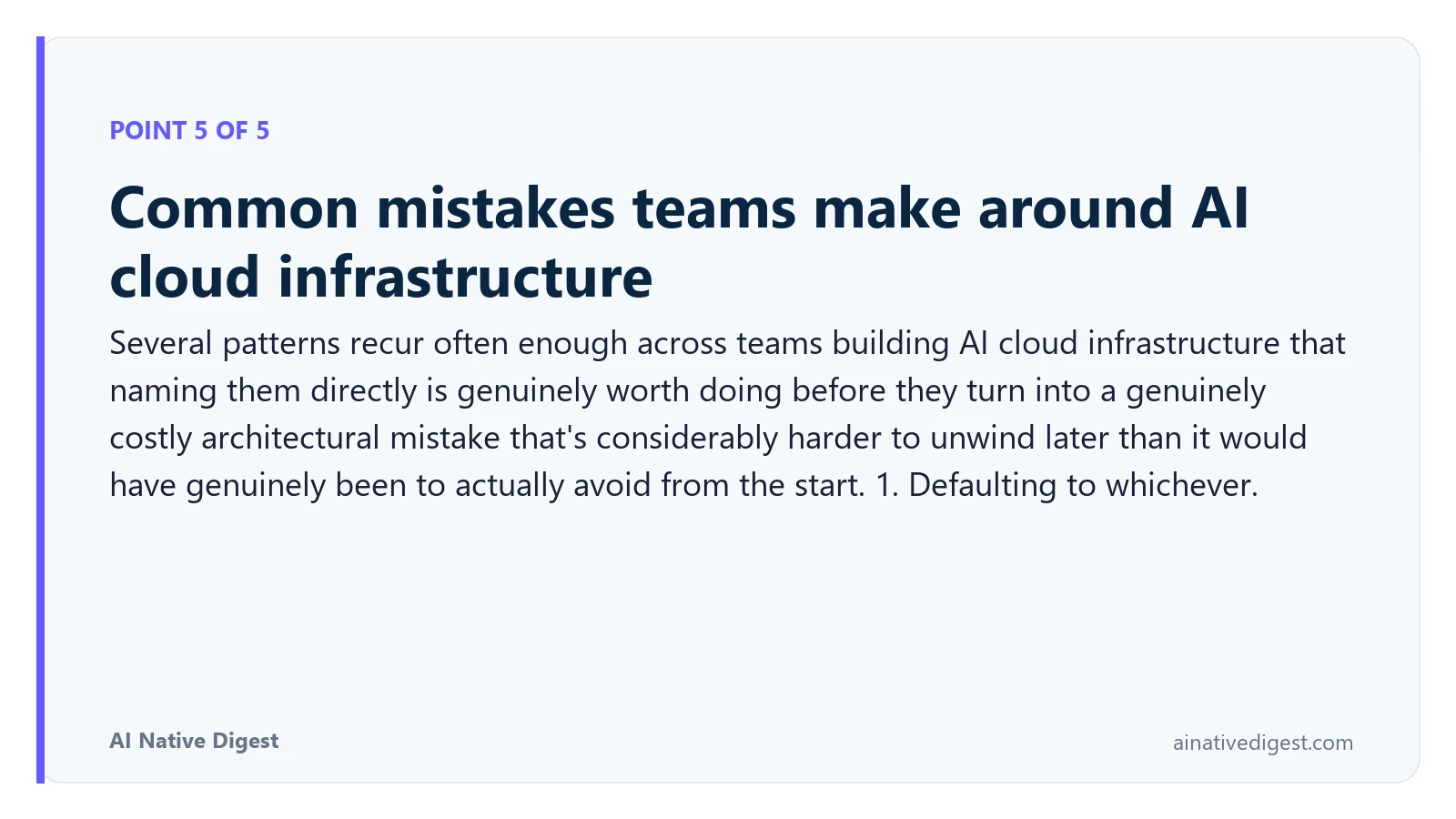 Point 5 of 5: Common mistakes teams make around AI cloud infrastructure. Several patterns recur often enough across teams building AI cloud infrastructure that naming them directly is genuinely worth doing before they turn into a genuinely costly architectural mistake that's considerably harder to unwind later than it would have genuinely been to actually avoid from the start. 1. Defaulting to whichever. ainativedigest.com