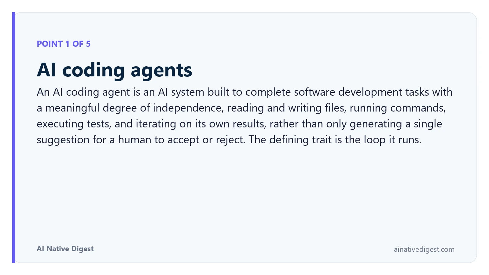 Point 1 of 5: AI coding agents. An AI coding agent is an AI system built to complete software development tasks with a meaningful degree of independence, reading and writing files, running commands, executing tests, and iterating on its own results, rather than only generating a single suggestion for a human to accept or reject. The defining trait is the loop it runs. ainativedigest.com