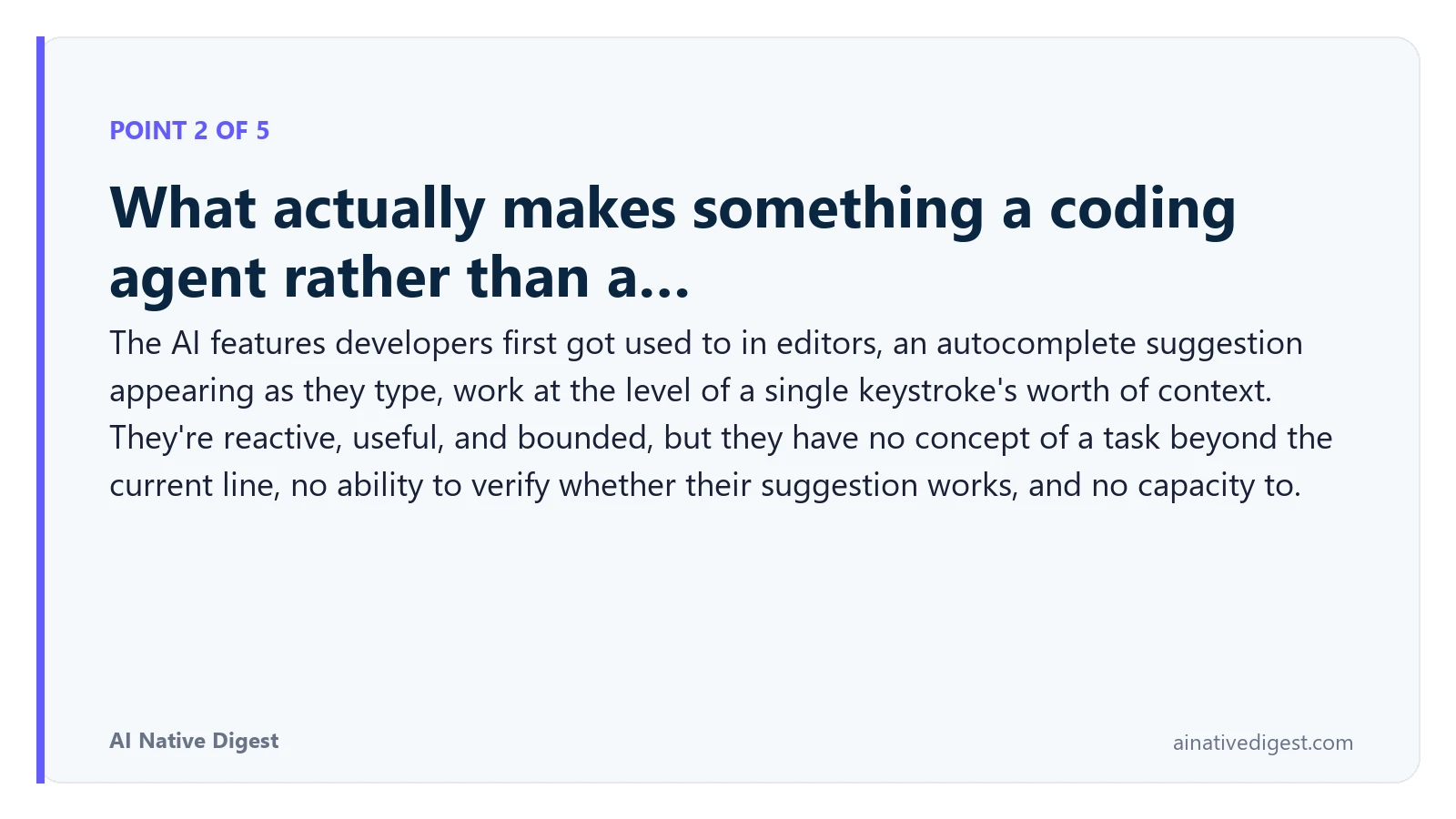 Point 2 of 5: What actually makes something a coding agent rather than a…. The AI features developers first got used to in editors, an autocomplete suggestion appearing as they type, work at the level of a single keystroke's worth of context. They're reactive, useful, and bounded, but they have no concept of a task beyond the current line, no ability to verify whether their suggestion works, and no capacity to. ainativedigest.com