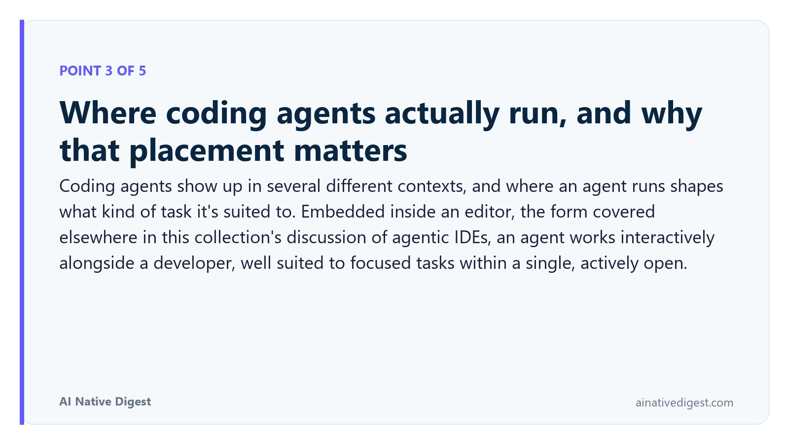 Point 3 of 5: Where coding agents actually run, and why that placement matters. Coding agents show up in several different contexts, and where an agent runs shapes what kind of task it's suited to. Embedded inside an editor, the form covered elsewhere in this collection's discussion of agentic IDEs, an agent works interactively alongside a developer, well suited to focused tasks within a single, actively open. ainativedigest.com