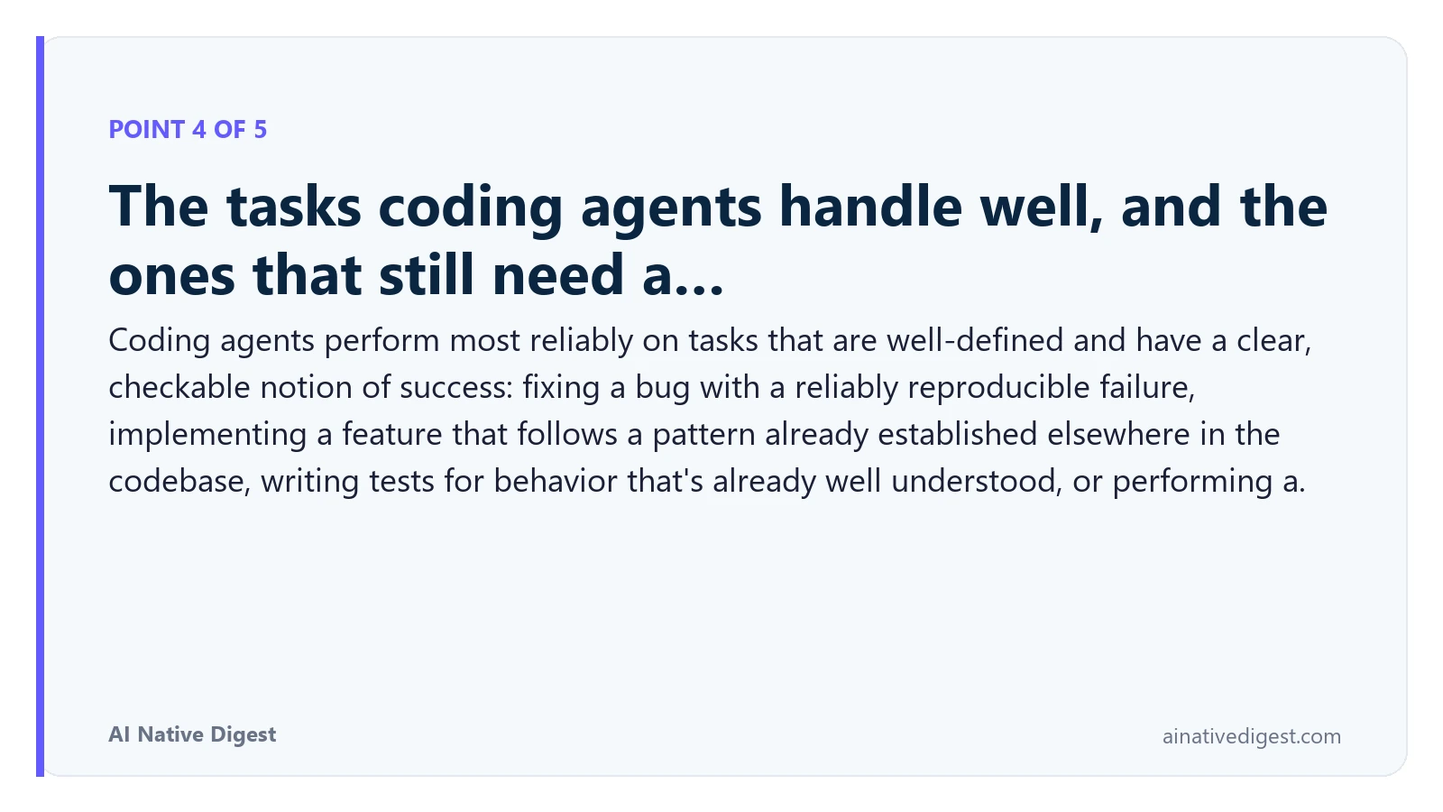 Point 4 of 5: The tasks coding agents handle well, and the ones that still need a…. Coding agents perform most reliably on tasks that are well-defined and have a clear, checkable notion of success: fixing a bug with a reliably reproducible failure, implementing a feature that follows a pattern already established elsewhere in the codebase, writing tests for behavior that's already well understood, or performing a. ainativedigest.com