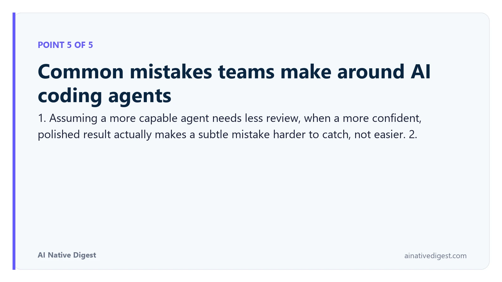 Point 5 of 5: Common mistakes teams make around AI coding agents. 1. Assuming a more capable agent needs less review, when a more confident, polished result actually makes a subtle mistake harder to catch, not easier. 2. ainativedigest.com