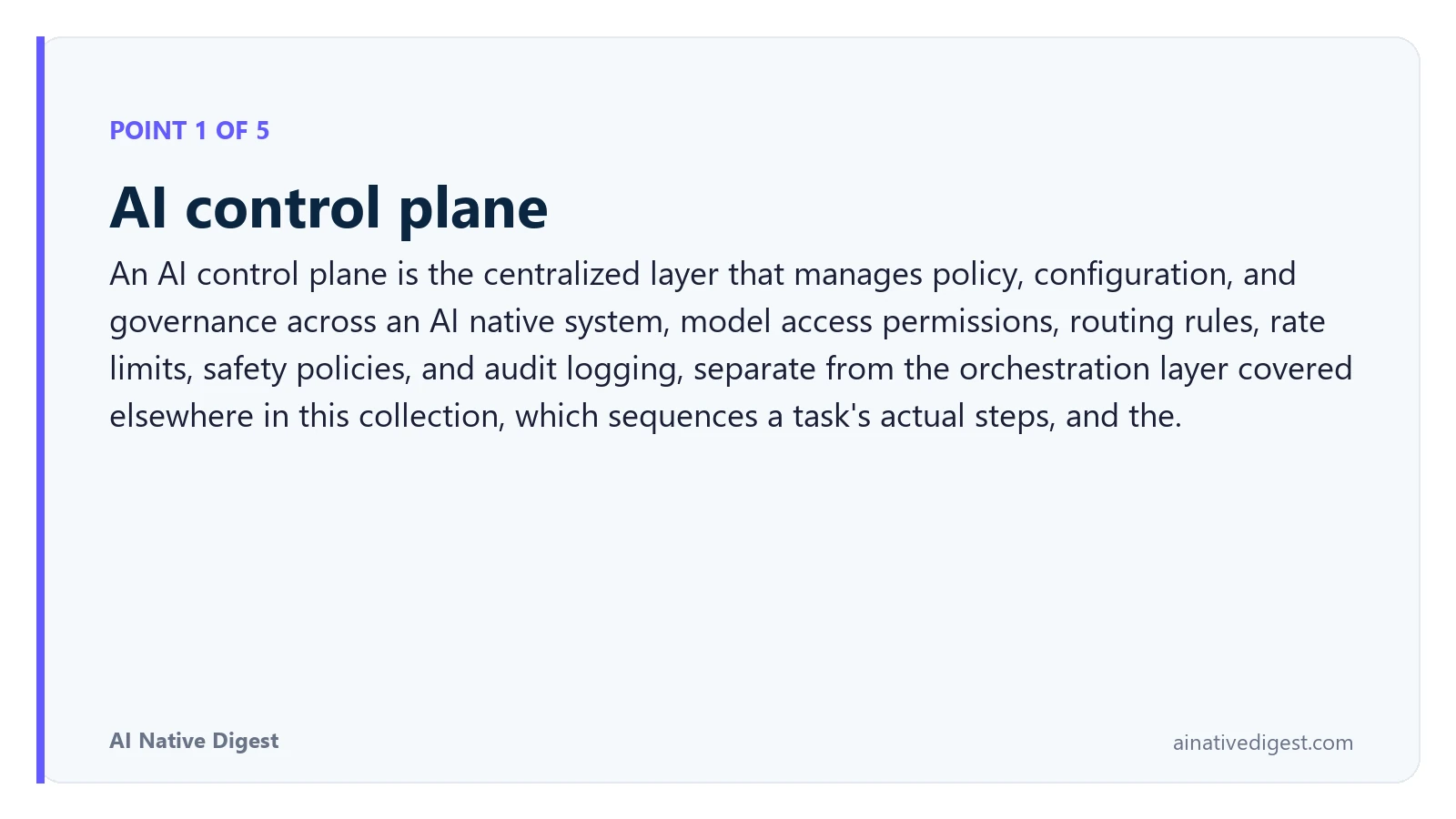 Point 1 of 5: AI control plane. An AI control plane is the centralized layer that manages policy, configuration, and governance across an AI native system, model access permissions, routing rules, rate limits, safety policies, and audit logging, separate from the orchestration layer covered elsewhere in this collection, which sequences a task's actual steps, and the. ainativedigest.com