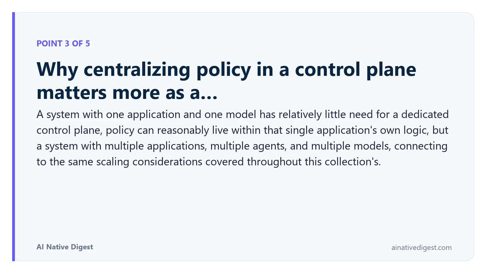 Point 3 of 5: Why centralizing policy in a control plane matters more as a…. A system with one application and one model has relatively little need for a dedicated control plane, policy can reasonably live within that single application's own logic, but a system with multiple applications, multiple agents, and multiple models, connecting to the same scaling considerations covered throughout this collection's. ainativedigest.com
