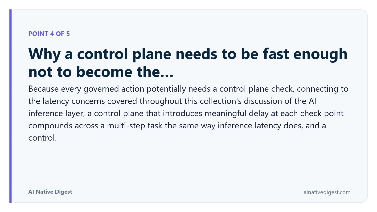 Point 4 of 5: Why a control plane needs to be fast enough not to become the…. Because every governed action potentially needs a control plane check, connecting to the latency concerns covered throughout this collection's discussion of the AI inference layer, a control plane that introduces meaningful delay at each check point compounds across a multi-step task the same way inference latency does, and a control. ainativedigest.com