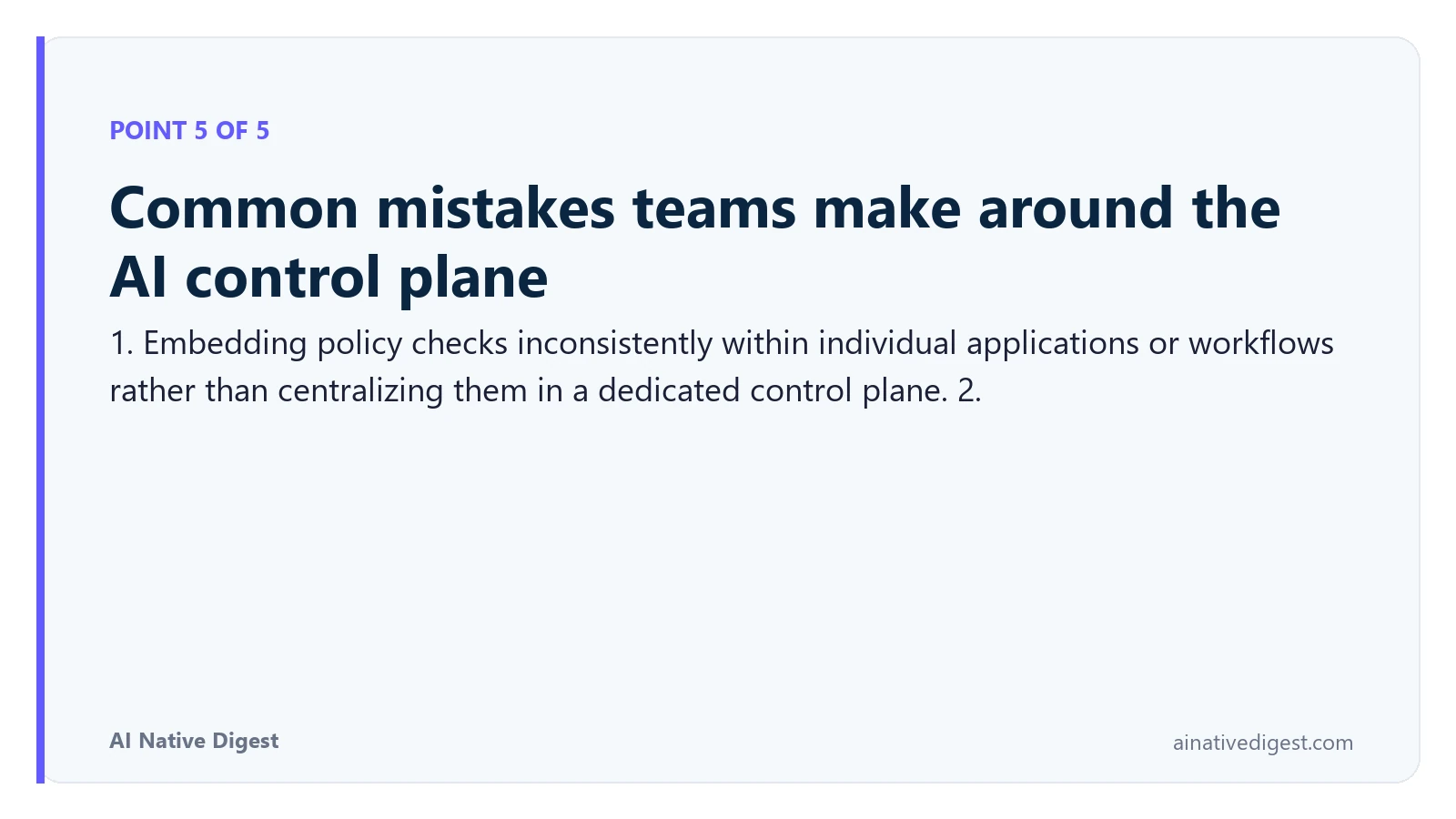 Point 5 of 5: Common mistakes teams make around the AI control plane. 1. Embedding policy checks inconsistently within individual applications or workflows rather than centralizing them in a dedicated control plane. 2. ainativedigest.com