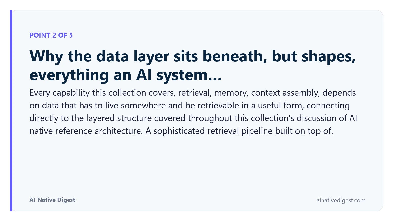 Point 2 of 5: Why the data layer sits beneath, but shapes, everything an AI system…. Every capability this collection covers, retrieval, memory, context assembly, depends on data that has to live somewhere and be retrievable in a useful form, connecting directly to the layered structure covered throughout this collection's discussion of AI native reference architecture. A sophisticated retrieval pipeline built on top of. ainativedigest.com