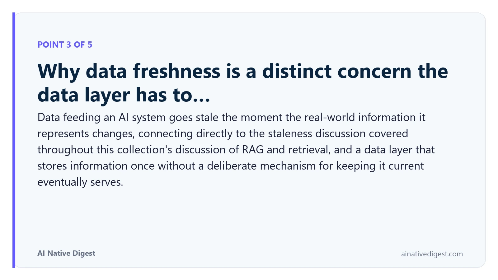 Point 3 of 5: Why data freshness is a distinct concern the data layer has to…. Data feeding an AI system goes stale the moment the real-world information it represents changes, connecting directly to the staleness discussion covered throughout this collection's discussion of RAG and retrieval, and a data layer that stores information once without a deliberate mechanism for keeping it current eventually serves. ainativedigest.com