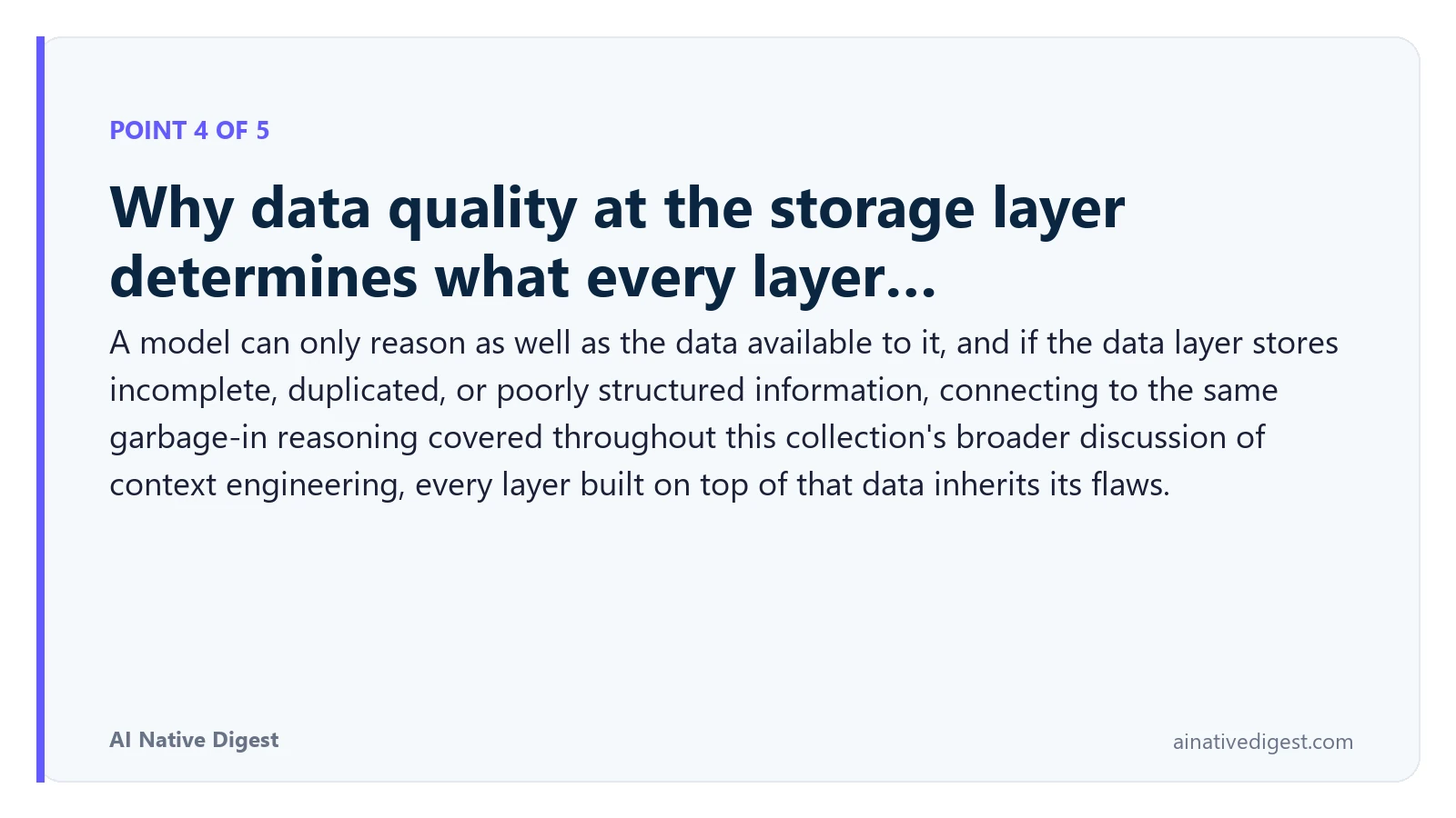 Point 4 of 5: Why data quality at the storage layer determines what every layer…. A model can only reason as well as the data available to it, and if the data layer stores incomplete, duplicated, or poorly structured information, connecting to the same garbage-in reasoning covered throughout this collection's broader discussion of context engineering, every layer built on top of that data inherits its flaws. ainativedigest.com