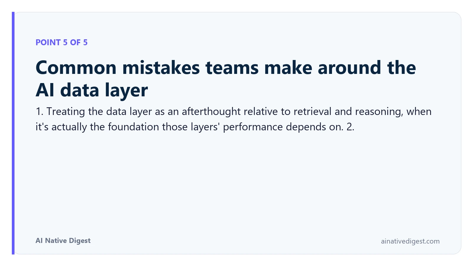 Point 5 of 5: Common mistakes teams make around the AI data layer. 1. Treating the data layer as an afterthought relative to retrieval and reasoning, when it's actually the foundation those layers' performance depends on. 2. ainativedigest.com