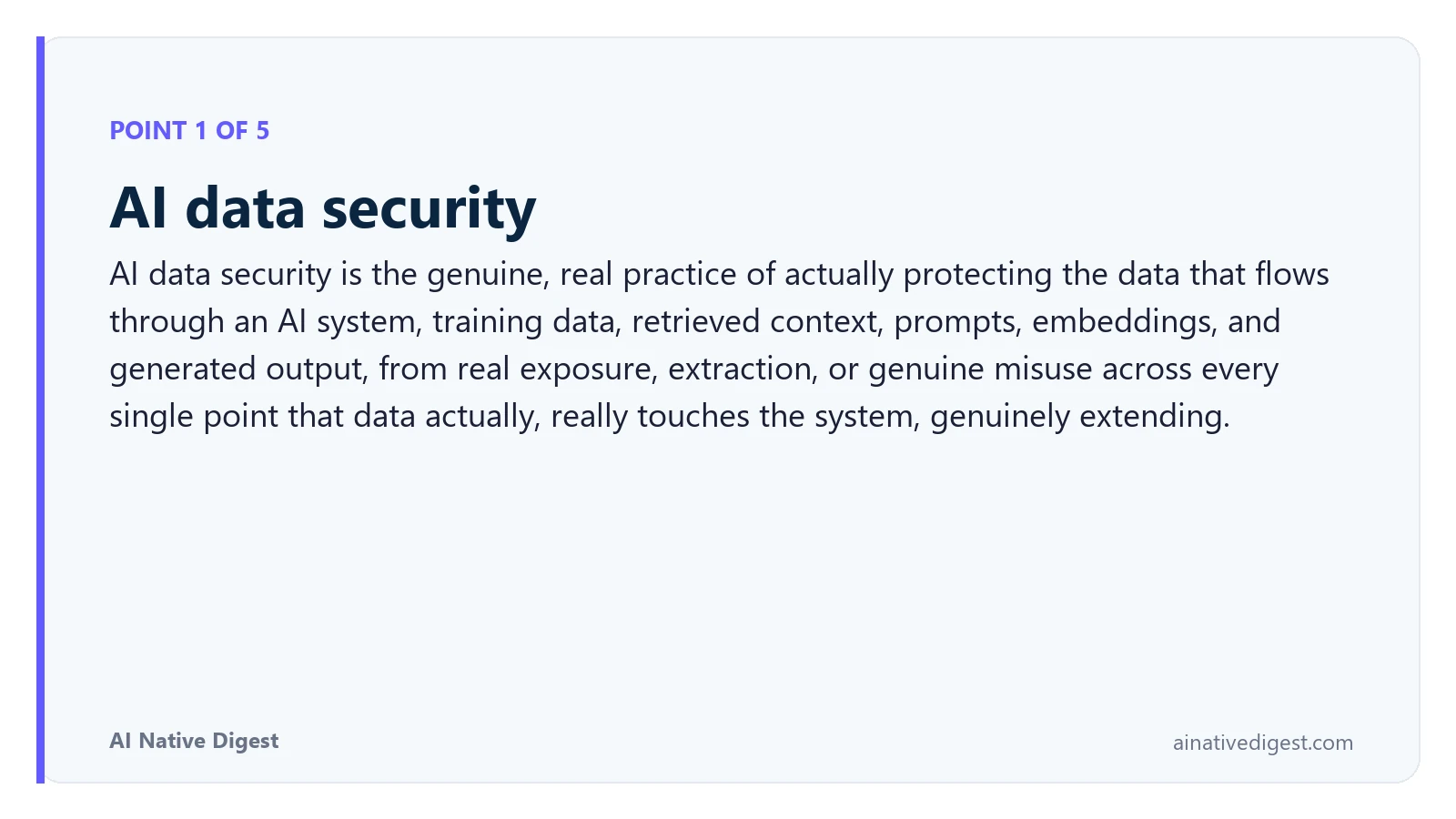 Point 1 of 5: AI data security. AI data security is the genuine, real practice of actually protecting the data that flows through an AI system, training data, retrieved context, prompts, embeddings, and generated output, from real exposure, extraction, or genuine misuse across every single point that data actually, really touches the system, genuinely extending. ainativedigest.com