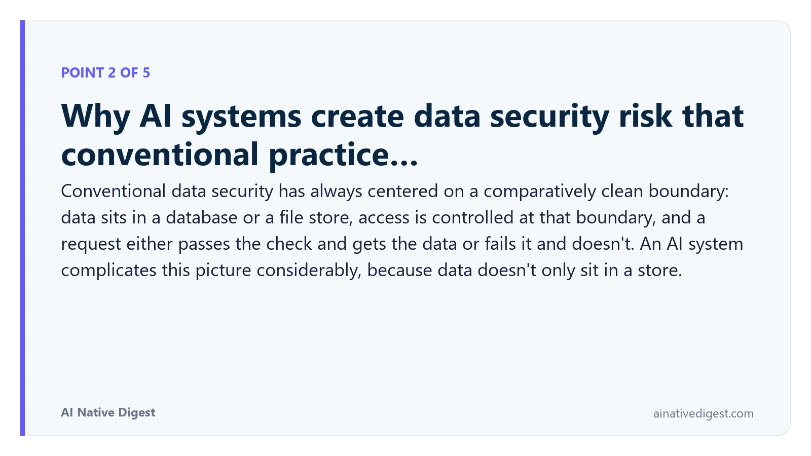 Point 2 of 5: Why AI systems create data security risk that conventional practice…. Conventional data security has always centered on a comparatively clean boundary: data sits in a database or a file store, access is controlled at that boundary, and a request either passes the check and gets the data or fails it and doesn't. An AI system complicates this picture considerably, because data doesn't only sit in a store. ainativedigest.com