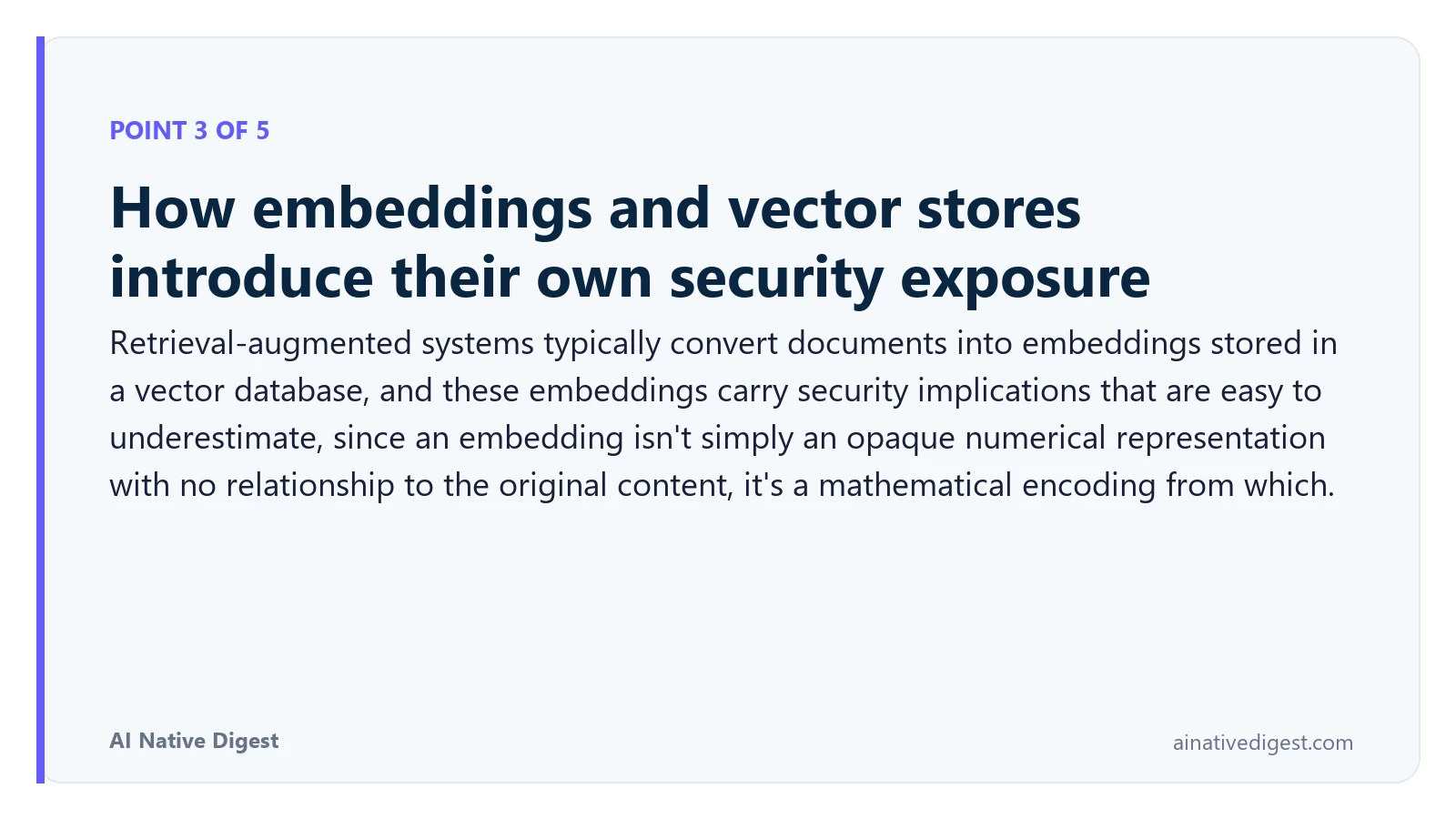 Point 3 of 5: How embeddings and vector stores introduce their own security exposure. Retrieval-augmented systems typically convert documents into embeddings stored in a vector database, and these embeddings carry security implications that are easy to underestimate, since an embedding isn't simply an opaque numerical representation with no relationship to the original content, it's a mathematical encoding from which. ainativedigest.com