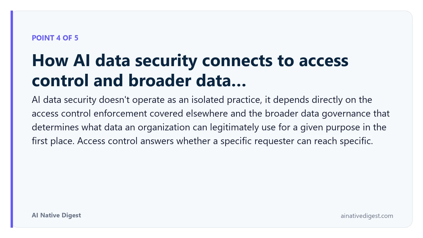 Point 4 of 5: How AI data security connects to access control and broader data…. AI data security doesn't operate as an isolated practice, it depends directly on the access control enforcement covered elsewhere and the broader data governance that determines what data an organization can legitimately use for a given purpose in the first place. Access control answers whether a specific requester can reach specific. ainativedigest.com