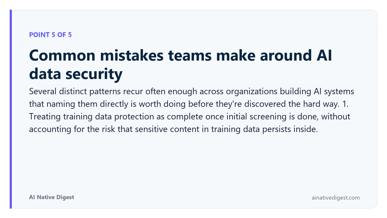 Point 5 of 5: Common mistakes teams make around AI data security. Several distinct patterns recur often enough across organizations building AI systems that naming them directly is worth doing before they're discovered the hard way. 1. Treating training data protection as complete once initial screening is done, without accounting for the risk that sensitive content in training data persists inside. ainativedigest.com