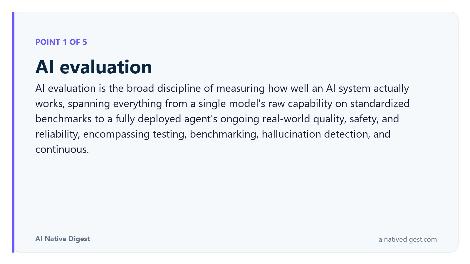 Point 1 of 5: AI evaluation. AI evaluation is the broad discipline of measuring how well an AI system actually works, spanning everything from a single model's raw capability on standardized benchmarks to a fully deployed agent's ongoing real-world quality, safety, and reliability, encompassing testing, benchmarking, hallucination detection, and continuous. ainativedigest.com