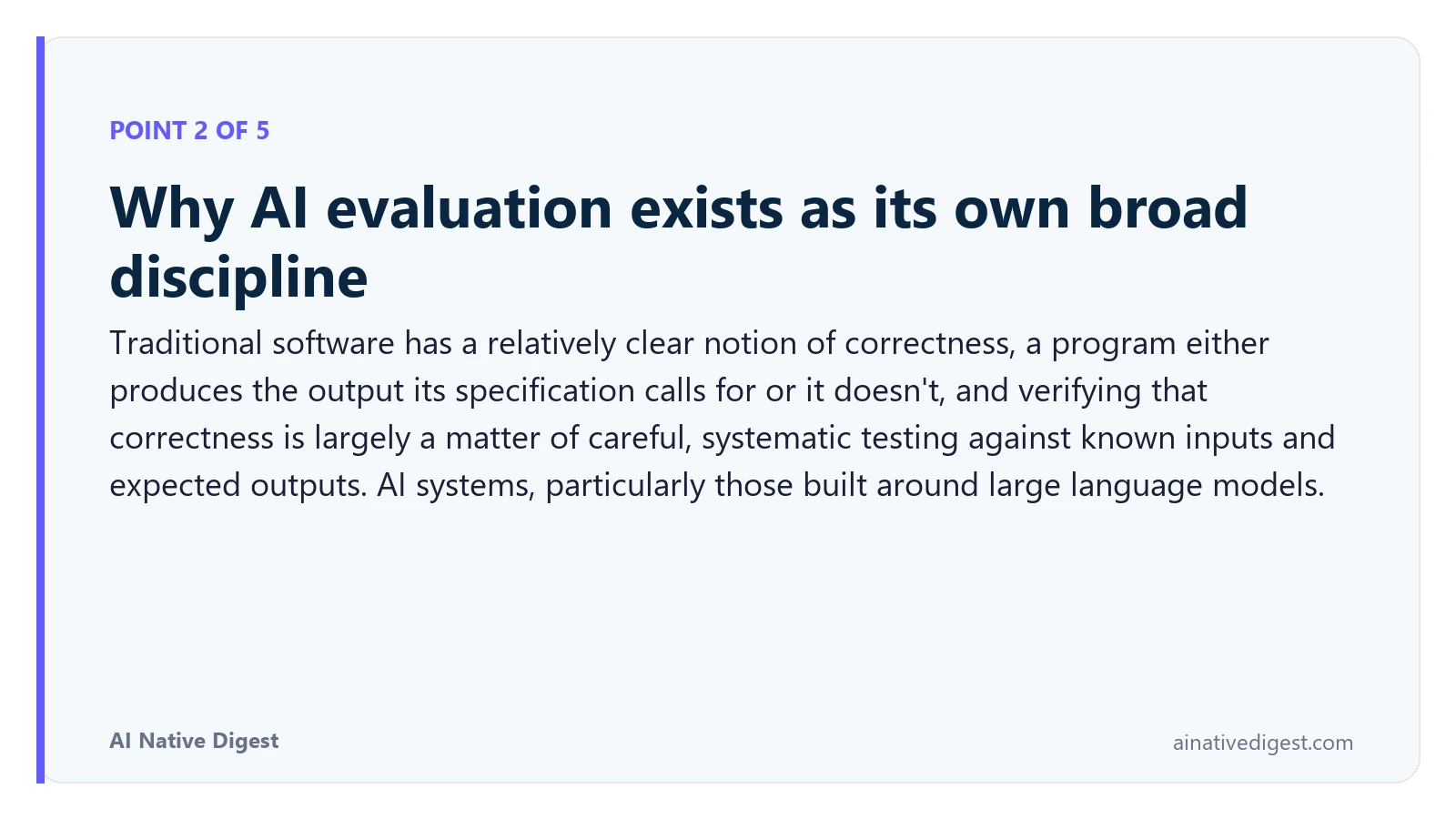 Point 2 of 5: Why AI evaluation exists as its own broad discipline. Traditional software has a relatively clear notion of correctness, a program either produces the output its specification calls for or it doesn't, and verifying that correctness is largely a matter of careful, systematic testing against known inputs and expected outputs. AI systems, particularly those built around large language models. ainativedigest.com