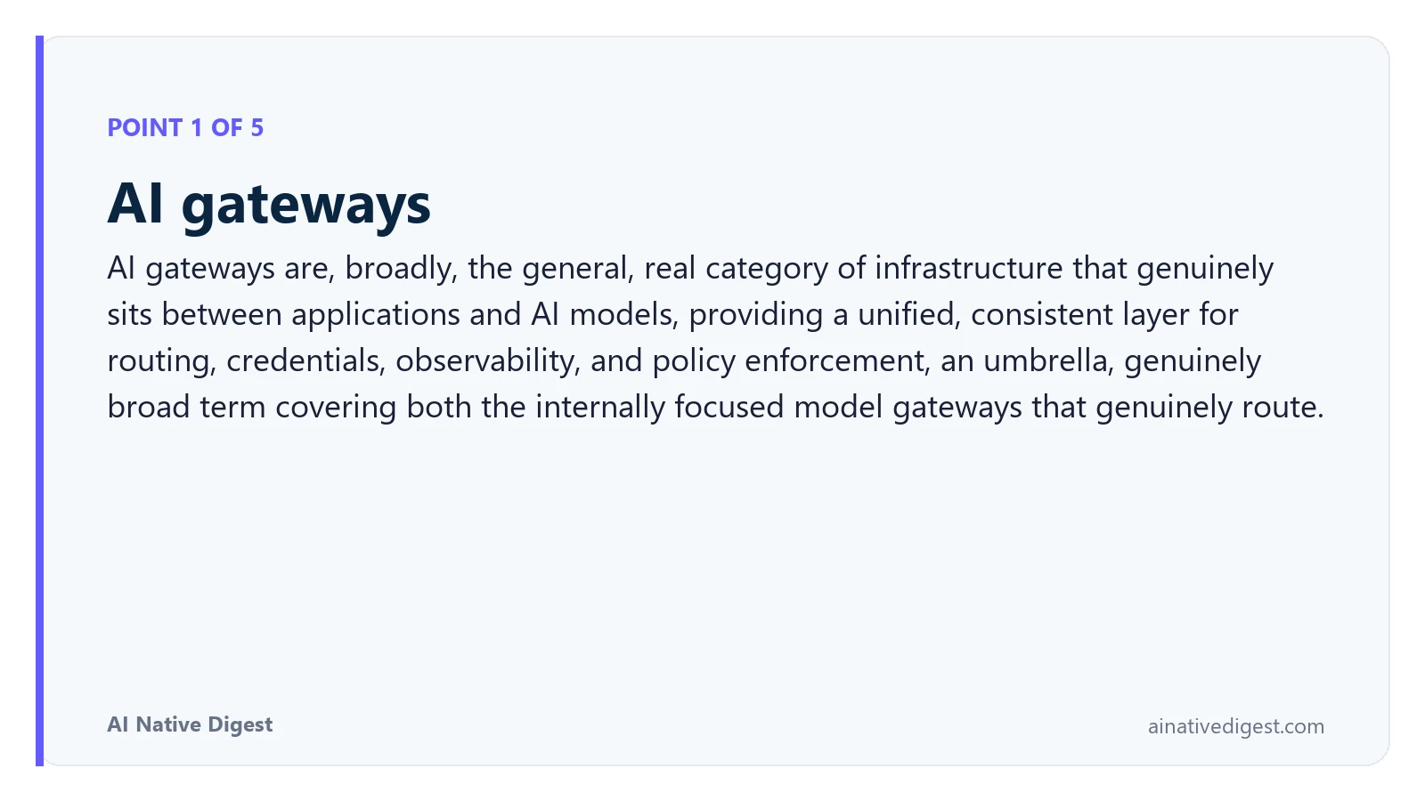 Point 1 of 5: AI gateways. AI gateways are, broadly, the general, real category of infrastructure that genuinely sits between applications and AI models, providing a unified, consistent layer for routing, credentials, observability, and policy enforcement, an umbrella, genuinely broad term covering both the internally focused model gateways that genuinely route. ainativedigest.com
