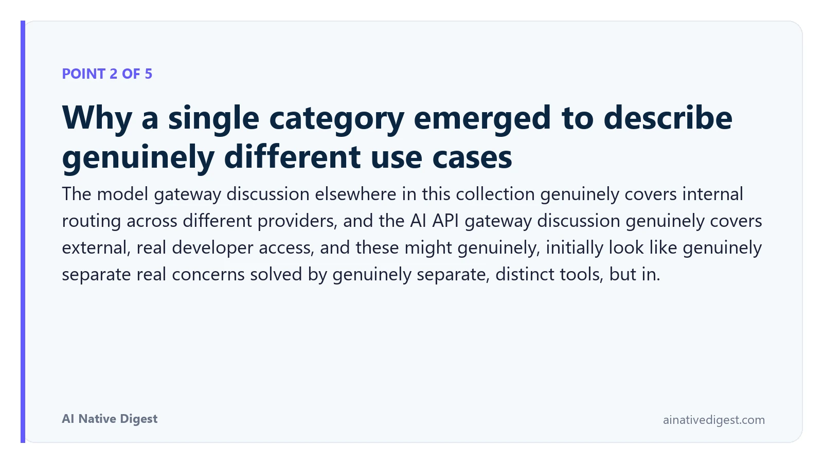 Point 2 of 5: Why a single category emerged to describe genuinely different use cases. The model gateway discussion elsewhere in this collection genuinely covers internal routing across different providers, and the AI API gateway discussion genuinely covers external, real developer access, and these might genuinely, initially look like genuinely separate real concerns solved by genuinely separate, distinct tools, but in. ainativedigest.com