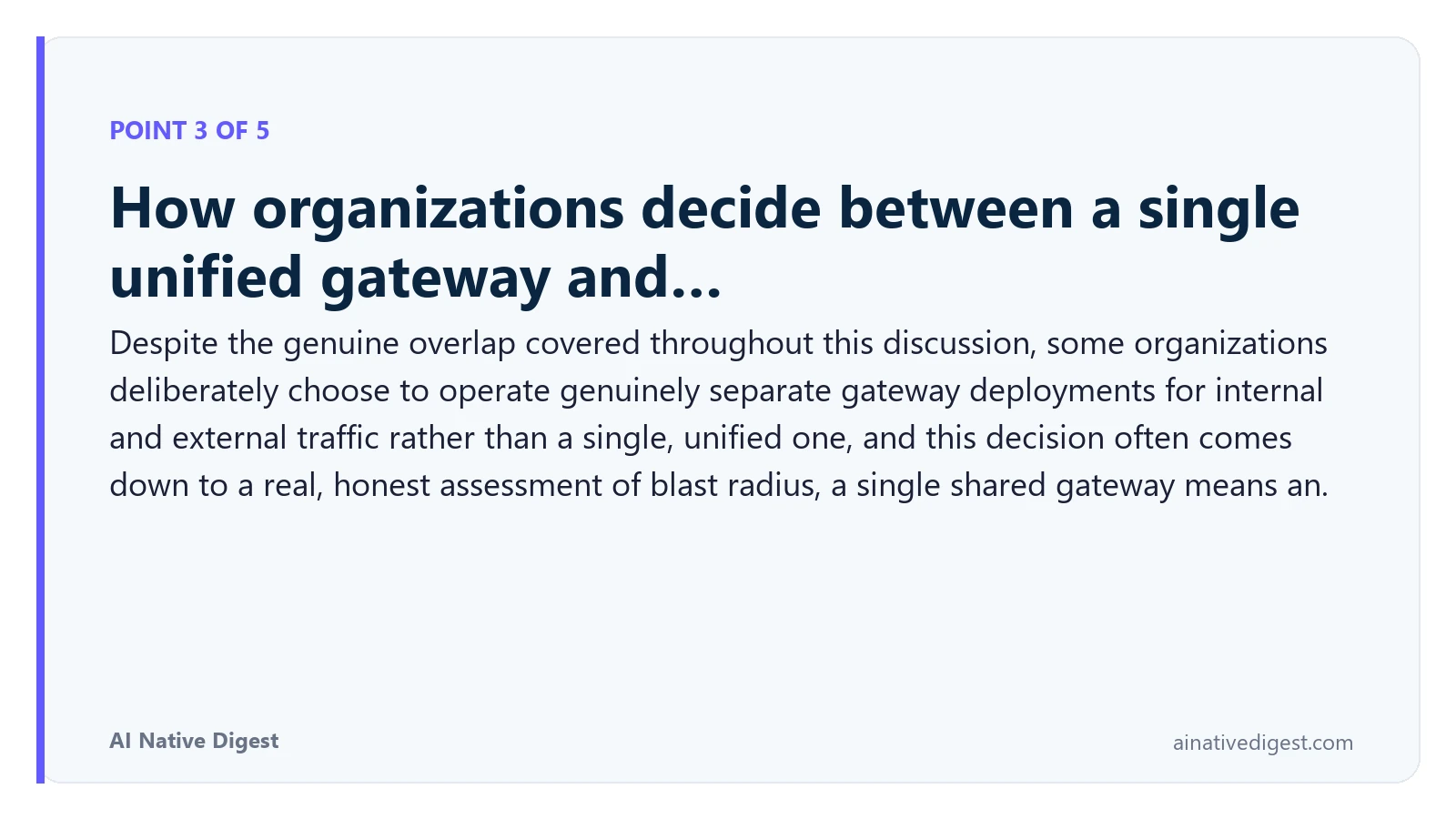 Point 3 of 5: How organizations decide between a single unified gateway and…. Despite the genuine overlap covered throughout this discussion, some organizations deliberately choose to operate genuinely separate gateway deployments for internal and external traffic rather than a single, unified one, and this decision often comes down to a real, honest assessment of blast radius, a single shared gateway means an. ainativedigest.com