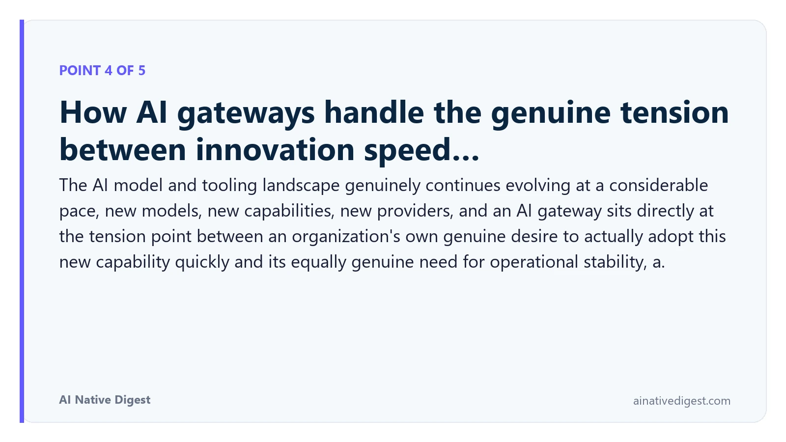 Point 4 of 5: How AI gateways handle the genuine tension between innovation speed…. The AI model and tooling landscape genuinely continues evolving at a considerable pace, new models, new capabilities, new providers, and an AI gateway sits directly at the tension point between an organization's own genuine desire to actually adopt this new capability quickly and its equally genuine need for operational stability, a. ainativedigest.com