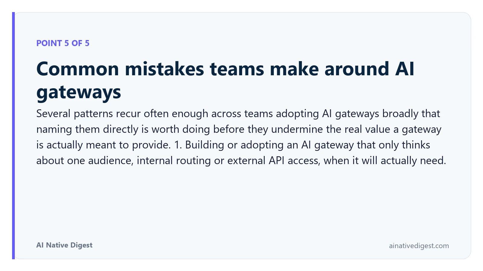 Point 5 of 5: Common mistakes teams make around AI gateways. Several patterns recur often enough across teams adopting AI gateways broadly that naming them directly is worth doing before they undermine the real value a gateway is actually meant to provide. 1. Building or adopting an AI gateway that only thinks about one audience, internal routing or external API access, when it will actually need. ainativedigest.com