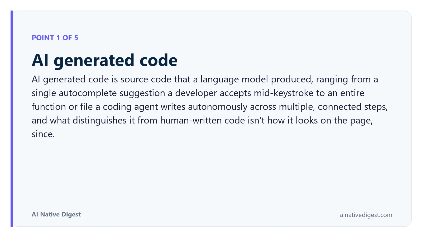 Point 1 of 5: AI generated code. AI generated code is source code that a language model produced, ranging from a single autocomplete suggestion a developer accepts mid-keystroke to an entire function or file a coding agent writes autonomously across multiple, connected steps, and what distinguishes it from human-written code isn't how it looks on the page, since. ainativedigest.com